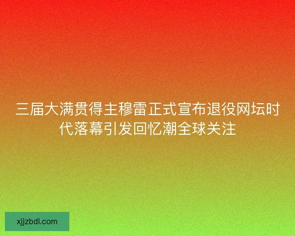 三届大满贯得主穆雷正式宣布退役网坛时代落幕引发回忆潮全球关注