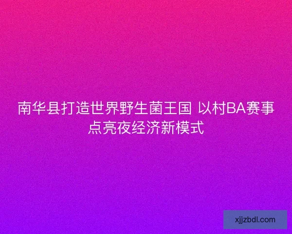 南华县打造世界野生菌王国 以村BA赛事点亮夜经济新模式