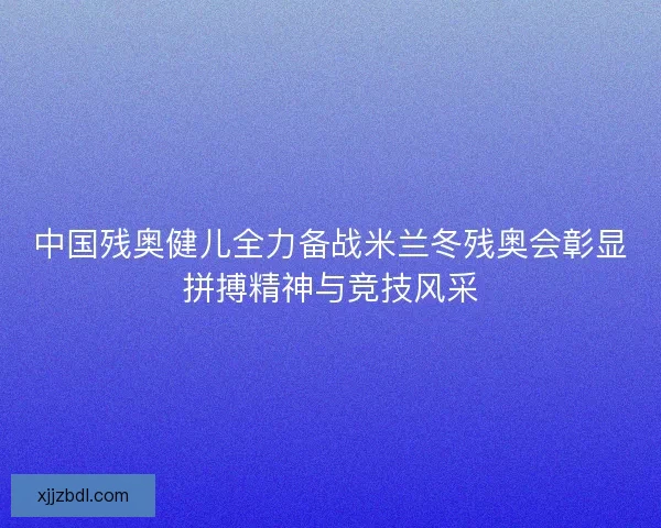 中国残奥健儿全力备战米兰冬残奥会彰显拼搏精神与竞技风采