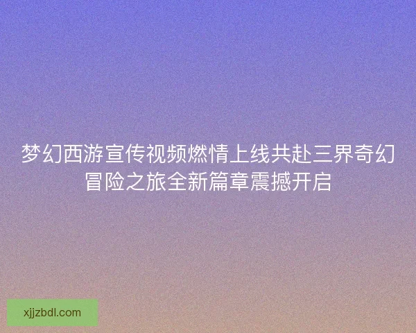 梦幻西游宣传视频燃情上线共赴三界奇幻冒险之旅全新篇章震撼开启