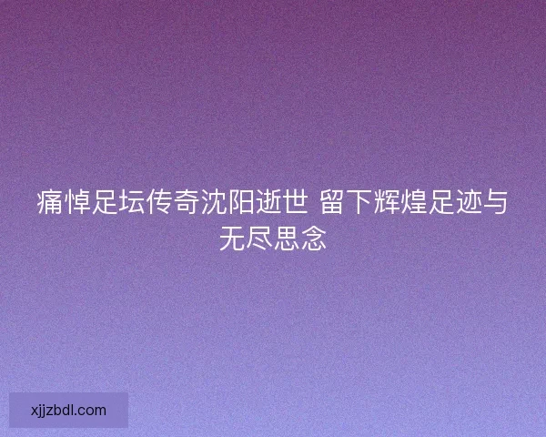 痛悼足坛传奇沈阳逝世 留下辉煌足迹与无尽思念