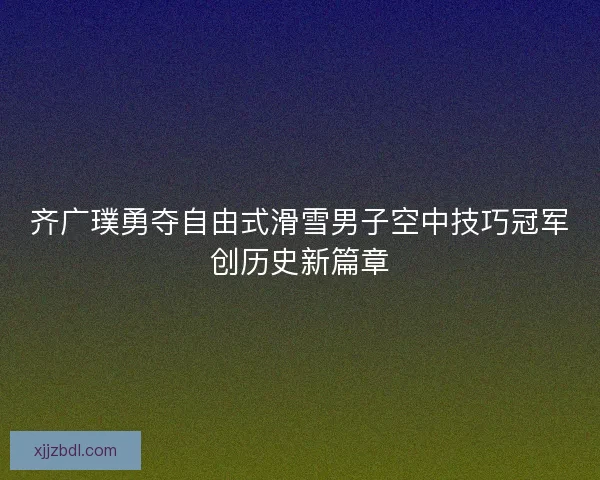 齐广璞勇夺自由式滑雪男子空中技巧冠军创历史新篇章