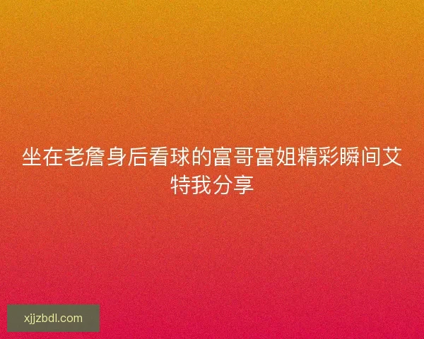坐在老詹身后看球的富哥富姐精彩瞬间艾特我分享